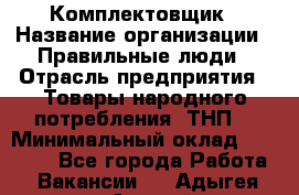 Комплектовщик › Название организации ­ Правильные люди › Отрасль предприятия ­ Товары народного потребления (ТНП) › Минимальный оклад ­ 30 000 - Все города Работа » Вакансии   . Адыгея респ.,Адыгейск г.